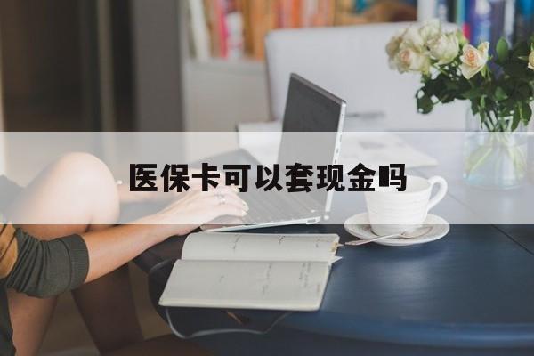 蚌埠医保卡可以套现金吗(医保卡钱能套现吗)