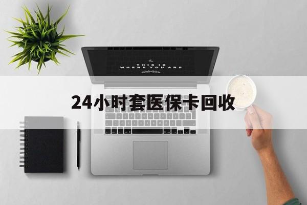 蚌埠24小时套医保卡回收(医保卡回收比例是多少)